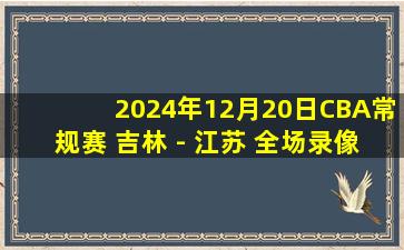 2024年12月20日CBA常规赛 吉林 - 江苏 全场录像